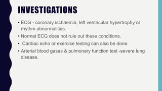 INVESTIGATIONS
• ECG - coronary ischaemia, left ventricular hypertrophy or
rhythm abnormalities.
• Normal ECG does not rule out these conditions.
• Cardiac echo or exercise testing can also be done.
• Arterial blood gases & pulmonary function test -severe lung
disease.
 