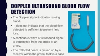 DOPPLER ULTRASOUND BLOOD FLOW
DETECTION
• The Doppler signal indicates moving
blood.
• It does not indicate that the blood flow
detected is sufficient to prevent limb
loss.
• A continuous wave of ultrasound signal
is transmitted from the probe at an
artery.
• The reflected beam is picked up by a
receiver within the probe itself in a case
 