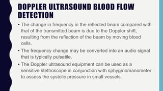 DOPPLER ULTRASOUND BLOOD FLOW
DETECTION
• The change in frequency in the reflected beam compared with
that of the transmitted beam is due to the Doppler shift,
resulting from the reflection of the beam by moving blood
cells.
• The frequency change may be converted into an audio signal
that is typically pulsatile.
• The Doppler ultrasound equipment can be used as a
sensitive stethoscope in conjunction with sphygmomanometer
to assess the systolic pressure in small vessels.
 