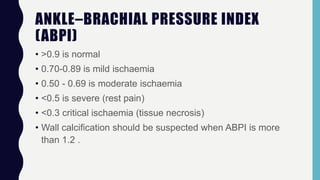 ANKLE–BRACHIAL PRESSURE INDEX
(ABPI)
• >0.9 is normal
• 0.70-0.89 is mild ischaemia
• 0.50 - 0.69 is moderate ischaemia
• <0.5 is severe (rest pain)
• <0.3 critical ischaemia (tissue necrosis)
• Wall calcification should be suspected when ABPI is more
than 1.2 .
 