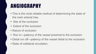 ANGIOGRAPHY
• This is the most reliable method of determining the state of
the main arterial tree.
• Site of the occlusion
• Extent of the occlusion
• Nature of occlusion
• Run in—patency of the vessel proximal to the occlusion
• Distal run off—patency of the vessel distal to the occlusion
• State of collateral circulation.
 