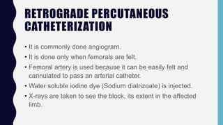 RETROGRADE PERCUTANEOUS
CATHETERIZATION
• It is commonly done angiogram.
• It is done only when femorals are felt.
• Femoral artery is used because it can be easily felt and
cannulated to pass an arterial catheter.
• Water soluble iodine dye (Sodium diatrizoate) is injected.
• X-rays are taken to see the block, its extent in the affected
limb.
 
