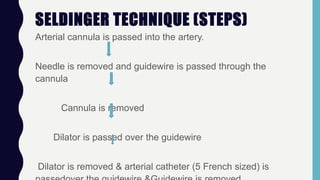 SELDINGER TECHNIQUE (STEPS)
Arterial cannula is passed into the artery.
Needle is removed and guidewire is passed through the
cannula
Cannula is removed
Dilator is passed over the guidewire
Dilator is removed & arterial catheter (5 French sized) is
 