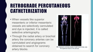 RETROGRADE PERCUTANEOUS
CATHETERIZATION
• When vessels like superior
mesenteric or inferior mesenteric
vessels are selectively cannulated
and dye is injected, it is called
selective arteriography.
• Through the radial artery or brachial
artery the coronary arteries can be
cannulated and angiograms
obtained to search for coronary
artery blocks.
 