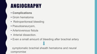 ANGIOGRAPHY
• Complications
• Groin hematoma
• Retroperitoneal bleeding
• Pseudoaneurysm,
• Arteriovenous fistula
• Arterial dissection.
• Even a small amount of bleeding after brachial artery
symptomatic brachial sheath hematoma and neural
compromise
 