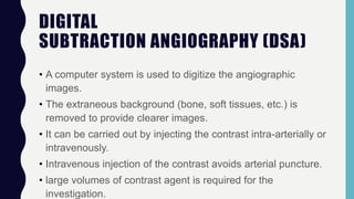 DIGITAL
SUBTRACTION ANGIOGRAPHY (DSA)
• A computer system is used to digitize the angiographic
images.
• The extraneous background (bone, soft tissues, etc.) is
removed to provide clearer images.
• It can be carried out by injecting the contrast intra-arterially or
intravenously.
• Intravenous injection of the contrast avoids arterial puncture.
• large volumes of contrast agent is required for the
investigation.
 