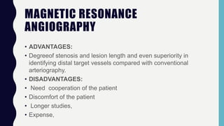 MAGNETIC RESONANCE
ANGIOGRAPHY
• ADVANTAGES:
• Degreeof stenosis and lesion length and even superiority in
identifying distal target vessels compared with conventional
arteriography.
• DISADVANTAGES:
• Need cooperation of the patient
• Discomfort of the patient
• Longer studies,
• Expense,
 
