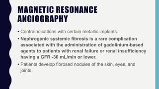 MAGNETIC RESONANCE
ANGIOGRAPHY
• Contraindications with certain metallic implants.
• Nephrogenic systemic fibrosis is a rare complication
associated with the administration of gadolinium-based
agents to patients with renal failure or renal insufficiency
having a GFR -30 mL/min or lower.
• Patients develop fibrosed nodules of the skin, eyes, and
joints.
 