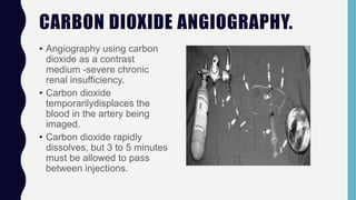 CARBON DIOXIDE ANGIOGRAPHY.
• Angiography using carbon
dioxide as a contrast
medium -severe chronic
renal insufficiency.
• Carbon dioxide
temporarilydisplaces the
blood in the artery being
imaged.
• Carbon dioxide rapidly
dissolves, but 3 to 5 minutes
must be allowed to pass
between injections.
 