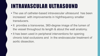 INTRAVASCULAR ULTRASOUND
• The use of catheter-based intravascular ultrasound has been
increased with improvements in highfrequency smaller
transducers.
• It provides a transverse, 360-degree image of the lumen of
the vessel throughout its length & about the wall anatomy.
• It has been used in peripheral interventions for opening
chronic total occlusions and in the endovascular treatment of
aortic dissection.
 