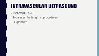 INTRAVASCULAR ULTRASOUND
DISADVANTAGE:
• Increases the length of procedures.
• Expensive.
 