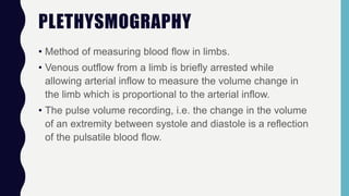 PLETHYSMOGRAPHY
• Method of measuring blood flow in limbs.
• Venous outflow from a limb is briefly arrested while
allowing arterial inflow to measure the volume change in
the limb which is proportional to the arterial inflow.
• The pulse volume recording, i.e. the change in the volume
of an extremity between systole and diastole is a reflection
of the pulsatile blood flow.
 