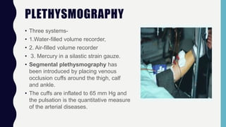 PLETHYSMOGRAPHY
• Three systems-
• 1.Water-filled volume recorder,
• 2. Air-filled volume recorder
• 3. Mercury in a silastic strain gauze.
• Segmental plethysmography has
been introduced by placing venous
occlusion cuffs around the thigh, calf
and ankle.
• The cuffs are inflated to 65 mm Hg and
the pulsation is the quantitative measure
of the arterial diseases.
 