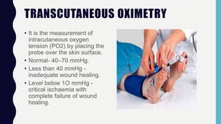 TRANSCUTANEOUS OXIMETRY
• It is the measurement of
intracutaneous oxygen
tension (PO2) by placing the
probe over the skin surface.
• Normal- 40–70 mmHg.
• Less than 40 mmHg -
inadequate wound healing.
• Level below 1O mmHg -
critical ischaemia with
complete failure of wound
healing.
 