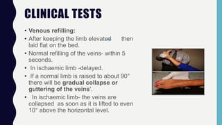 CLINICAL TESTS
• Venous refilling:
• After keeping the limb elevated then
laid flat on the bed.
• Normal refilling of the veins- within 5
seconds.
• In ischaemic limb -delayed.
• If a normal limb is raised to about 90°
there will be gradual collapse or
guttering of the veins'.
• In ischaemic limb- the veins are
collapsed as soon as it is lifted to even
10° above the horizontal level.
 