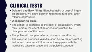 CLINICAL TESTS
• Delayed capillary filling: Blanched nails or pulp of fingers,
on pressure, will show delay in refilling (to turn pink) after
release of pressure.
• Disappearing pulse:
• The patient is exercised to the point of claudication, which
may unmask the effect of an arterial obstruction by
disappearance of the pulse.
• The pulse will reappear after a minute or two after rest.
• The exercise produces vasodilatation below the obstructing
lesion and the arterial inflow cannot keep pace with the
increasing vascular space and the pulse disappears.
 