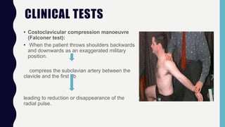 CLINICAL TESTS
• Costoclavicular compression manoeuvre
(Falconer test):
• When the patient throws shoulders backwards
and downwards as an exaggerated military
position.
compress the subclavian artery between the
clavicle and the first rib
leading to reduction or disappearance of the
radial pulse.
 