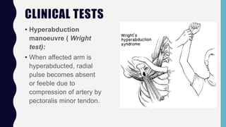 CLINICAL TESTS
• Hyperabduction
manoeuvre ( Wright
test):
• When affected arm is
hyperabducted, radial
pulse becomes absent
or feeble due to
compression of artery by
pectoralis minor tendon.
 