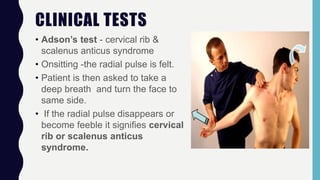 CLINICAL TESTS
• Adson’s test - cervical rib &
scalenus anticus syndrome
• Onsitting -the radial pulse is felt.
• Patient is then asked to take a
deep breath and turn the face to
same side.
• If the radial pulse disappears or
become feeble it signifies cervical
rib or scalenus anticus
syndrome.
 