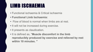 LIMB ISCHAEMIA
• Functional ischaemia & Critical ischaemia
• Functional Limb lschaemia:
• Flow of blood is normal when limbs are at rest.
• It will not be increased during exercise.
• It presents as claudication.
• It is defined as, "Muscle discomfort in the limb
reproducibly produced by exercise and relieved by rest
within 10 minutes. "
 