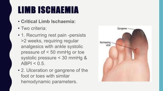 LIMB ISCHAEMIA
• Critical Limb lschaemia:
• Two criteria:
• 1. Recurring rest pain -persists
>2 weeks, requiring regular
analgesics with ankle systolic
pressure of < 50 mmHg or toe
systolic pressure < 30 mmHg &
ABPI < 0.5.
• 2. Ulceration or gangrene of the
foot or toes with similar
hemodynamic parameters.
 