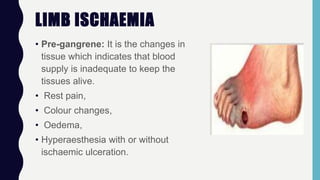 LIMB ISCHAEMIA
• Pre-gangrene: It is the changes in
tissue which indicates that blood
supply is inadequate to keep the
tissues alive.
• Rest pain,
• Colour changes,
• Oedema,
• Hyperaesthesia with or without
ischaemic ulceration.
 