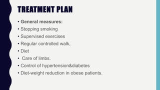 TREATMENT PLAN
• General measures:
• Stopping smoking
• Supervised exercises
• Regular controlled walk,
• Diet
• Care of limbs.
• Control of hypertension&diabetes
• Diet-weight reduction in obese patients.
 