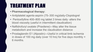TREATMENT PLAN
• Pharmacological therapy:
• Antiplatelet agents-aspirin (75–300 mg)daily-Clopidogrel
• Pentoxifylline 400–800 mg tablet 3 times daily -alters the
blood viscosity (useful in intermittent claudication)
• Naftidrofuryl oxalate (Praxilene)—May alter the tissue
metabolism and increase the claudication distance
• Prostaglandin E1 (Alpostin)—Useful in critical limb ischemia
in doses of 100 mg daily (over 10 hrs) for five days monthly ×
6 months.
 
