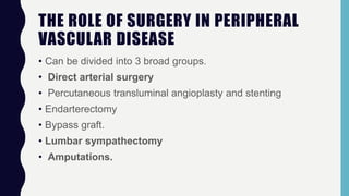 THE ROLE OF SURGERY IN PERIPHERAL
VASCULAR DISEASE
• Can be divided into 3 broad groups.
• Direct arterial surgery
• Percutaneous transluminal angioplasty and stenting
• Endarterectomy
• Bypass graft.
• Lumbar sympathectomy
• Amputations.
 