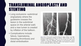 TRANSLUMINAL ANGIOPLASTY AND
STENTING
• Long occlusions -subintimal
angioplasty where the
guidewire crosses the
lesion in the subintimal
space (in the arterial wall)
and a new lumen is created
by inflation of the balloon.
• Complications include
failure, haematoma,
bleeding,thrombosis and
distal embolisation
 