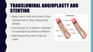 TRANSLUMINAL ANGIOPLASTY AND
STENTING
• Metal stent hold the lumen if the
vessels fail to stay adequately
dilated.
• Introduced on a balloon catheter
& expanded by balloon inflation.
• Self-expanding stent may be
used.
 