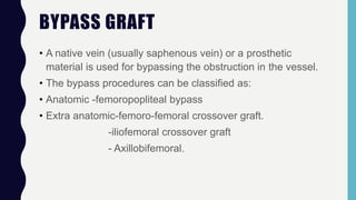 BYPASS GRAFT
• A native vein (usually saphenous vein) or a prosthetic
material is used for bypassing the obstruction in the vessel.
• The bypass procedures can be classified as:
• Anatomic -femoropopliteal bypass
• Extra anatomic-femoro-femoral crossover graft.
-iliofemoral crossover graft
- Axillobifemoral.
 