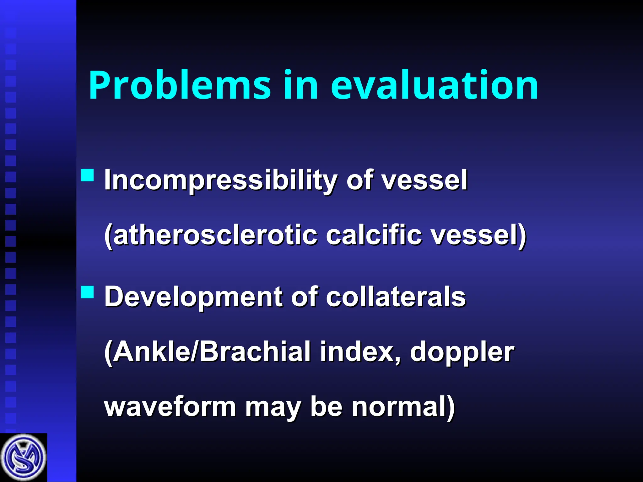 Problems in evaluation
 Incompressibility of vessel
Incompressibility of vessel
(atherosclerotic calcific vessel)
(atherosclerotic calcific vessel)
 Development of collaterals
Development of collaterals
(Ankle/Brachial index, doppler
(Ankle/Brachial index, doppler
waveform may be normal)
waveform may be normal)
 