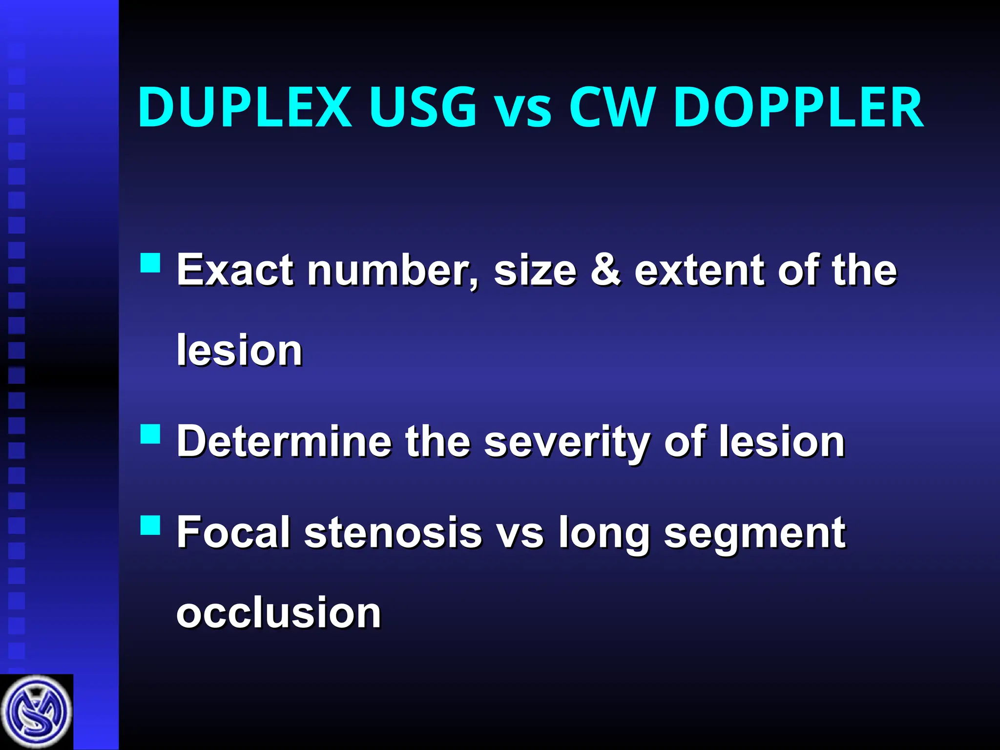DUPLEX USG vs CW DOPPLER
 Exact number, size & extent of the
Exact number, size & extent of the
lesion
lesion
 Determine the severity of lesion
Determine the severity of lesion
 Focal stenosis vs long segment
Focal stenosis vs long segment
occlusion
occlusion
 
