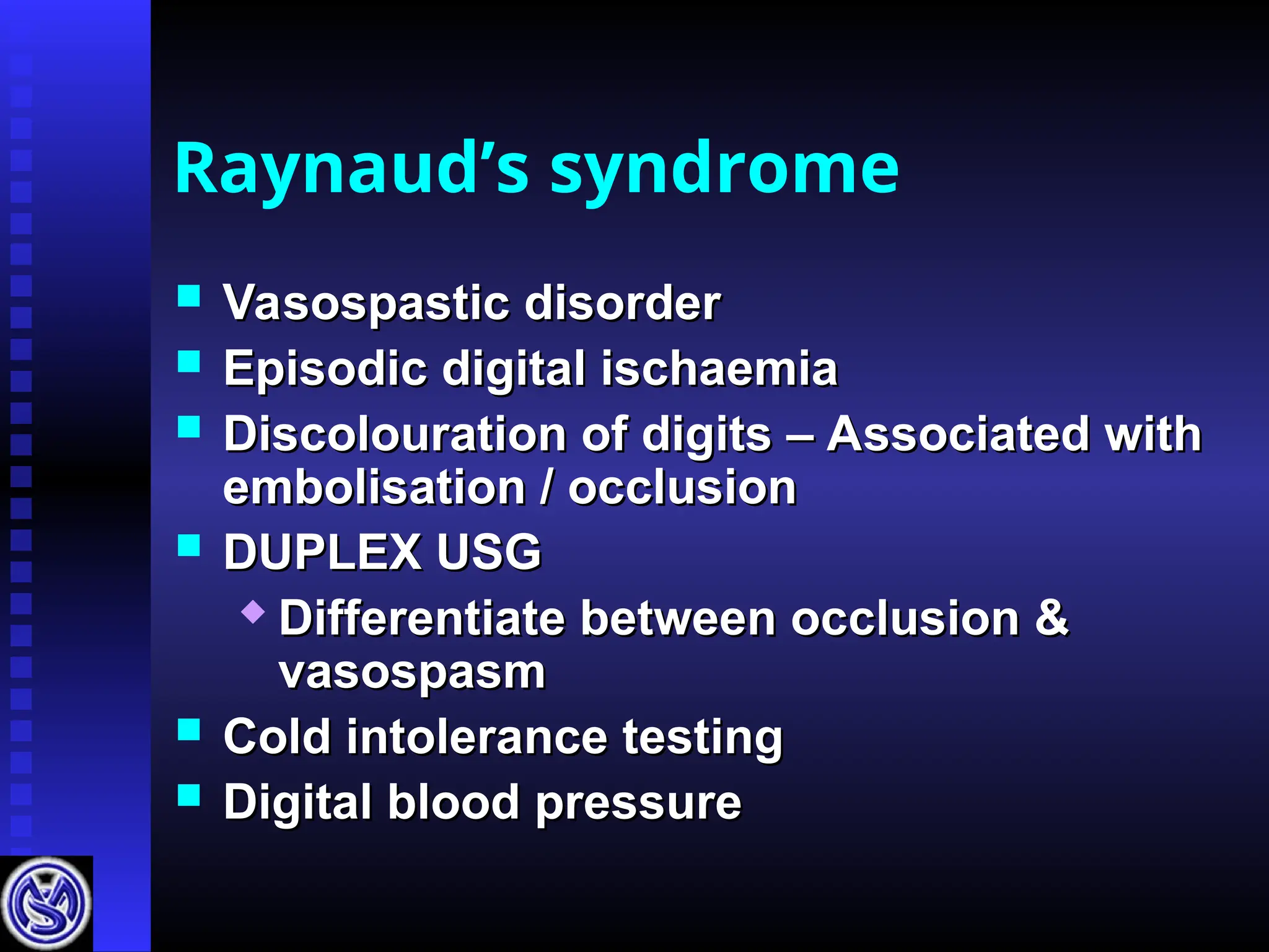 Raynaud’s syndrome
 Vasospastic disorder
Vasospastic disorder
 Episodic digital ischaemia
Episodic digital ischaemia
 Discolouration of digits – Associated with
Discolouration of digits – Associated with
embolisation / occlusion
embolisation / occlusion
 DUPLEX USG
DUPLEX USG
 Differentiate between occlusion &
Differentiate between occlusion &
vasospasm
vasospasm
 Cold intolerance testing
Cold intolerance testing
 Digital blood pressure
Digital blood pressure
 