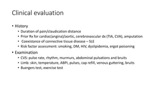 Clinical evaluation
• History
• Duration of pain/claudication distance
• Prior Rx for cardiac(angina)/aortic, cerebrovascular dx (TIA, CVA), amputation
• Coexistance of connective tissue disease – SLE
• Risk factor assessment: smoking, DM, HIV, dyslipidemia, ergot poisoning
• Examination
• CVS: pulse rate, rhythm, murmurs, abdominal pulsations and bruits
• Limb: skin, temperature, ABPI, pulses, cap refill, venous guttering, bruits
• Buergers test, exercise test
 