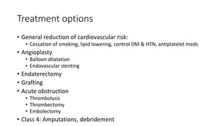 Treatment options
• General reduction of cardiovascular risk:
• Cessation of smoking, lipid lowering, control DM & HTN, antiplatelet meds
• Angioplasty
• Balloon dilatation
• Endovascular stenting
• Endaterectomy
• Grafting
• Acute obstruction
• Thrombolysis
• Thrombectomy
• Embolectomy
• Class 4: Amputations, debridement
 