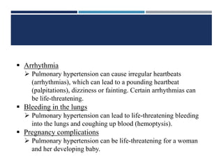  Arrhythmia
 Pulmonary hypertension can cause irregular heartbeats
(arrhythmias), which can lead to a pounding heartbeat
(palpitations), dizziness or fainting. Certain arrhythmias can
be life-threatening.
 Bleeding in the lungs
 Pulmonary hypertension can lead to life-threatening bleeding
into the lungs and coughing up blood (hemoptysis).
 Pregnancy complications
 Pulmonary hypertension can be life-threatening for a woman
and her developing baby.
 