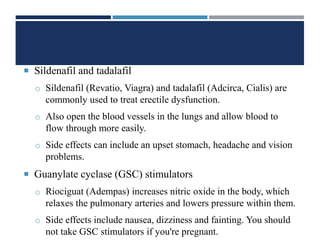  Sildenafil and tadalafil
o Sildenafil (Revatio, Viagra) and tadalafil (Adcirca, Cialis) are
commonly used to treat erectile dysfunction.
o Also open the blood vessels in the lungs and allow blood to
flow through more easily.
o Side effects can include an upset stomach, headache and vision
problems.
 Guanylate cyclase (GSC) stimulators
o Riociguat (Adempas) increases nitric oxide in the body, which
relaxes the pulmonary arteries and lowers pressure within them.
o Side effects include nausea, dizziness and fainting. You should
not take GSC stimulators if you're pregnant.
 