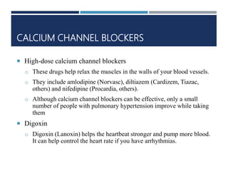 CALCIUM CHANNEL BLOCKERS
 High-dose calcium channel blockers
o These drugs help relax the muscles in the walls of your blood vessels.
o They include amlodipine (Norvasc), diltiazem (Cardizem, Tiazac,
others) and nifedipine (Procardia, others).
o Although calcium channel blockers can be effective, only a small
number of people with pulmonary hypertension improve while taking
them
 Digoxin
o Digoxin (Lanoxin) helps the heartbeat stronger and pump more blood.
It can help control the heart rate if you have arrhythmias.
 