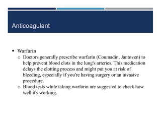 Anticoagulant
 Warfarin
o Doctors generally prescribe warfarin (Coumadin, Jantoven) to
help prevent blood clots in the lung's arteries. This medication
delays the clotting process and might put you at risk of
bleeding, especially if you're having surgery or an invasive
procedure.
o Blood tests while taking warfarin are suggested to check how
well it's working.
 