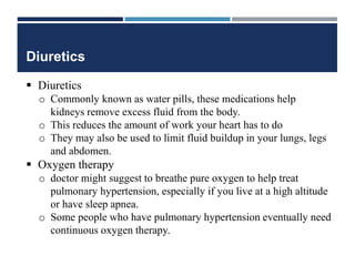 Diuretics
 Diuretics
o Commonly known as water pills, these medications help
kidneys remove excess fluid from the body.
o This reduces the amount of work your heart has to do
o They may also be used to limit fluid buildup in your lungs, legs
and abdomen.
 Oxygen therapy
o doctor might suggest to breathe pure oxygen to help treat
pulmonary hypertension, especially if you live at a high altitude
or have sleep apnea.
o Some people who have pulmonary hypertension eventually need
continuous oxygen therapy.
 