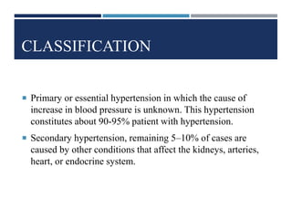 CLASSIFICATION
 Primary or essential hypertension in which the cause of
increase in blood pressure is unknown. This hypertension
constitutes about 90-95% patient with hypertension.
 Secondary hypertension, remaining 5–10% of cases are
caused by other conditions that affect the kidneys, arteries,
heart, or endocrine system.
 