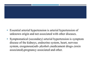  Essential arterial hypertension is arterial hypertension of
unknown origin and not associated with other diseases.
 Symptomatical (secondary) arterial hypertension is symptom
disease of the kidneys, endocrine system, heart, nervous
system, exogenous(salt-,alcohol-,medicament drugs-,toxin
associated),pregnancy associated and other.
 