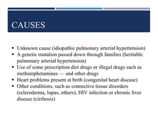 CAUSES
 Unknown cause (idiopathic pulmonary arterial hypertension)
 A genetic mutation passed down through families (heritable
pulmonary arterial hypertension)
 Use of some prescription diet drugs or illegal drugs such as
methamphetamines — and other drugs
 Heart problems present at birth (congenital heart disease)
 Other conditions, such as connective tissue disorders
(scleroderma, lupus, others), HIV infection or chronic liver
disease (cirrhosis)
 