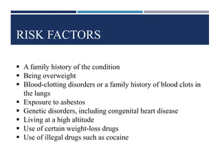 RISK FACTORS
 A family history of the condition
 Being overweight
 Blood-clotting disorders or a family history of blood clots in
the lungs
 Exposure to asbestos
 Genetic disorders, including congenital heart disease
 Living at a high altitude
 Use of certain weight-loss drugs
 Use of illegal drugs such as cocaine
 
