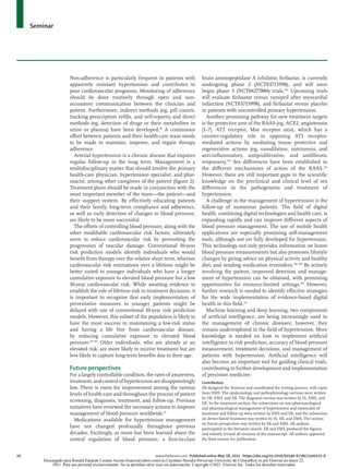 Seminar
10	 www.thelancet.com Published online May 18, 2021 https://doi.org/10.1016/S0140-6736(21)00221-X
Non-adherence is particularly frequent in patients with
apparently resistant hypertension and contributes to
poor cardiovascular prognosis. Monitoring of adherence
should be done routinely through open and non-
accusatory communication between the clinician and
patient. Furthermore, indirect methods (eg, pill counts,
tracking prescription refills, and self-reports) and direct
methods (eg, detection of drugs or their metabolites in
urine or plasma) have been developed.98
A continuous
effort between patients and their health-care team needs
to be made to maintain, improve, and regain therapy
adherence.
Arterial hypertension is a chronic disease that requires
regular follow-up in the long term. Management is a
multidisciplinary matter that should involve the primary
health-care physician, hypertension specialist, and phar­
macist, among other caregivers of the patient (figure 2).
Treatment plans should be made in conjunction with the
most important member of the team—the patient—and
their support system. By effectively educating patients
and their family, long-term compliance and adherence,
as well as early detection of changes in blood pressure,
are likely to be more successful.
The efforts of controlling blood pressure, along with the
other modifiable cardiovascular risk factors, ultimately
serve to reduce cardiovascular risk by preventing the
progression of vascular damage. Conventional 10-year
risk prediction models identify individuals who would
benefit from therapy over the relative short term, whereas
cardiovascular risk estimations over a lifetime might be
better suited to younger individuals who have a longer
cumulative exposure to elevated blood pressure but a low
10-year cardiovascular risk. While awaiting evidence to
establish the role of lifetime risk in treat­
ment decisions, it
is important to recognise that early implementation of
preventative measures in younger patients might be
delayed with use of conventional 10-year risk prediction
models. However, this subset of the population is likely to
have the most success in maintaining a low-risk status
and having a life free from cardiovascular disease,
by reducing cumulative exposure to elevated blood
pressure.99–102
Older individuals, who are already at an
elevated risk, are more likely to receive treatment but are
less likely to capture long-term benefits due to their age.
Future perspectives
For a largely controllable condition, the rates of awareness,
treatment, and control of hypertension are disappointingly
low. There is room for improvement among the various
levels of health care and throughout the process of patient
screening, diagnosis, treatment, and follow-up. Previous
initiatives have reviewed the necessary actions to improve
management of blood pressure worldwide.44
Medications available for hypertension management
have not changed profoundly throughout previous
decades. Excitingly, as more has been learned about the
central regulation of blood pressure, a first-in-class
brain aminopeptidase A inhibitor, firibastat, is currently
undergoing phase 2 (NCT03715998), and will soon
begin phase 3 (NCT04277884) trials.103
Upcoming trials
will evaluate firibastat versus ramipril after myocardial
infarction (NCT03715998), and firibastat versus placebo
in patients with uncontrolled primary hypertension.
Another promising pathway for new treatment targets
is the protective arm of the RAAS (eg, ACE2, angiotensin
[1–7], AT2 receptor, Mas receptor axis), which has a
counter-regulatory role in opposing AT1 receptor-
mediated actions by mediating tissue protective and
regenerative actions (eg, vasodilation, natriuresis, and
anti-inflammatory, antiproliferative, and antifibrotic
responses).104
Sex differences have been established in
the different mechanisms of action of the RAAS.105
However, there are still important gaps in the scientific
knowledge on the preclinical and clinical level of sex
differences in the pathogenesis and treatment of
hypertension.
A challenge in the management of hypertension is the
follow-up of numerous patients. The field of digital
health, combining digital technologies and health care, is
expanding rapidly and can improve different aspects of
blood pressure management. The use of mobile health
applications are especially promising self-management
tools, although not yet fully developed for hypertension.
This technology not only provides information on home
blood pressure measurements but also promotes lifestyle
changes by giving advice on physical activity and healthy
diet, and sending medication reminders.106–108
By actively
involving the patient, improved detection and manage­
ment of hypertension can be obtained, with promising
opportunities for resource-limited settings.109
However,
further research is needed to identify effective strategies
for the wide implementation of evidence-based digital
health in this field.110
Machine learning and deep learning, two components
of artificial intelligence, are being increasingly used in
the management of chronic diseases; however, they
remain underexplored in the field of hypertension. More
knowledge is needed on how to implement artificial
intelligence in risk prediction, accuracy of blood pressure
measurement, treatment decisions, and management of
patients with hypertension. Artificial intelligence will
also become an important tool for guiding clinical trials,
contributing to further development and implementation
of precision medicine.
Contributors
SB designed the Seminar and coordinated the writing process, with input
from EMS. The epidemiology and pathophysiology sections were written
by YK, EMS, and SB. The diagnosis section was written by IS, EMS, and
SB. In the treatment section, the subsections on non-pharmacological
and pharmacological management of hypertension and timescales of
treatment and follow-up were written by EMS and SB, and the subsection
on device-based treatment was written by IS, SB, and EMS. The section
on future perspectives was written by SB and EMS. All authors
participated in the literature search. SB and EMS produced the figures
and entirely revised all versions of the manuscript. All authors approved
the final version for publication.
Descargado para Ronald Eduardo Lozano Acosta (loacro@yahoo.com) en Cayetano Heredia Pervuvian University de ClinicalKey.es por Elsevier en mayo 22,
2021. Para uso personal exclusivamente. No se permiten otros usos sin autorización. Copyright ©2021. Elsevier Inc. Todos los derechos reservados.
 