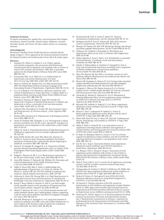 Seminar
www.thelancet.com Published online May 18, 2021 https://doi.org/10.1016/S0140-6736(21)00221-X	 11
Declaration of interests
IS reports consulting fees, speaker fees, and travel grants from Amgen,
AstraZeneca, Boston Scientific, Daiichi Sankyo, Medtronic, Novartis,
Recordati, Sanofi, and Servier. All other authors declare no competing
interests.
Acknowledgments
We thank H Zekollari for the fruitful discussions and help with the
design of figure 2. YK is supported by the Intramural Research Fund for
the National Cerebral and Cardiovascular Center (20–4–9), Osaka, Japan.
References
1 	 Stanaway JD, Afshin A, Gakidou E, et al. Global, regional,
and national comparative risk assessment of 84 behavioural,
environmental and occupational, and metabolic risks or clusters of
risks for 195 countries and territories, 1990–2017: a systematic
analysis for the Global Burden of Disease Study 2017. Lancet 2018;
392: 1923–94.
2 	 Forouzanfar MH, Liu P, Roth GA, et al. Global burden of
hypertension and systolic blood pressure of at least
110 to 115 mm Hg, 1990–2015. JAMA 2017; 317: 165–82.
3 	 Beaney T, Schutte AE, Stergiou GS, et al. May measurement month
2019: The Global Blood Pressure Screening Campaign of the
International Society of Hypertension. Hypertension 2020; 76: 333–41.
4 	 Lu J, Lu Y, Wang X, et al. Prevalence, awareness, treatment, and
control of hypertension in China: data from 1·7 million adults in a
population-based screening study (China PEACE Million Persons
Project). Lancet 2017; 390: 2549–58.
5 	 Noubiap JJ, Essouma M, Bigna JJ, Jingi AM, Aminde LN,
Nansseu JR. Prevalence of elevated blood pressure in children and
adolescents in Africa: a systematic review and meta-analysis.
Lancet Public Health 2017; 2: e375–86.
6 	 Colhoun HM, Hemingway H, Poulter NR. Socio-economic status
and blood pressure: an overview analysis. J Hum Hypertens 1998;
12: 91–110.
7 	 Ibrahim MM, Damasceno A. Hypertension in developing countries.
Lancet 2012; 380: 611–19.
8 	 Hardy ST, Holliday KM, Chakladar S, et al. Heterogeneity in blood
pressure transitions over the life course: age-specific emergence of
racial/ethnic and sex disparities in the united states. JAMA Cardiol
2017; 2: 653–61.
9 	 Falkner B, Lurbe E. Primordial prevention of high blood pressure in
childhood an opportunity not to be missed. Hypertension 2020;
75: 1142–50.
10 	 Kavey R-EW, Daniels SR, Lauer RM, Atkins DL, Hayman LL,
Taubert K. American Heart Association guidelines for primary
prevention of atherosclerotic cardiovascular disease beginning in
childhood. Circulation 2003; 107: 1562–66.
11 	 Niiranen TJ, Henglin M, Claggett B, et al. Trajectories of blood
pressure elevation preceding hypertension onset: an analysis of the
Framingham Heart Study original cohort. JAMA Cardiol 2018;
3: 427–31.
12 	 Delgado J, Bowman K, Ble A, et al. Blood pressure trajectories in
the 20 years before death. JAMA Intern Med 2018; 178: 93–99.
13 	 Carey RM, Muntner P, Bosworth HB, Whelton PK. Prevention and
control of hypertension: JACC Health Promotion Series.
J Am Coll Cardiol 2018; 72: 1278–93.
14	 Taddei S, Bruno RM, Masi S, Solini A. Epidemiology and
pathophysiology of hypertension. In: Camm AJ, Lüscher TF,
Maurer G, Serruys PW, eds. The ESC textbook of cardiovascular
medicine. Oxford: Oxford University Press, 2018: 2377–88.
15 	 Haikerwal A, Doyle LW, Cheung MM, et al. High blood pressure in
young adult survivors born extremely preterm or extremely low
birthweight in the post surfactant era. Hypertension 2020; 75: 211–17.
16 	 Kanda T, Murai-Takeda A, Kawabe H, Itoh H. Low birth weight
trends: possible impacts on the prevalences of hypertension and
chronic kidney disease. Hypertens Res 2020; 43: 859–68.
17 	 Münzel T, Sørensen M, Gori T, et al. Environmental stressors and
cardio-metabolic disease: part I-epidemiologic evidence supporting
a role for noise and air pollution and effects of mitigation strategies.
Eur Heart J 2017; 38: 550–56.
18 	 Fuks KB, Weinmayr G, Basagaña X, et al. Long-term exposure to
ambient air pollution and traffic noise and incident hypertension in
seven cohorts of the European study of cohorts for air pollution
effects (ESCAPE). Eur Heart J 2017; 38: 983–90.
19 	 Drummond GR, Vinh A, Guzik TJ, Sobey CG. Immune
mechanisms of hypertension. Nat Rev Immunol 2019; 19: 517–32.
20 	 Rodriguez-Iturbe B, Pons H, Johnson RJ. Role of the immune
system in hypertension. Physiol Rev 2017; 97: 1127–64.
21 	 Marques FZ, Mackay CR, Kaye DM. Beyond gut feelings: how the gut
microbiota regulates blood pressure. Nat Rev Cardiol 2018; 15: 20–32.
22 	 Vallianou NG, Geladari E, Kounatidis D. Microbiome and
hypertension: where are we now? J Cardiovasc Med (Hagerstown)
2020; 21: 83–88.
23 	 Muñoz Aguilera E, Suvan J, Buti J, et al. Periodontitis is associated
with hypertension: a systematic review and meta-analysis.
Cardiovasc Res 2020; 116: 28–39.
24 	 Kokubo Y, Padmanabhan S, Iwashima Y, Yamagishi K, Goto A.
Gene and environmental interactions according to the components
of lifestyle modifications in hypertension guidelines.
Environ Health Prev Med 2019; 24: 19.
25 	 Ehret GB, Munroe PB, Rice KM, et al. Genetic variants in novel
pathways influence blood pressure and cardiovascular disease risk.
Nature 2011; 478: 103–09.
26 	 Warren HR, Evangelou E, Cabrera CP, et al. Genome-wide association
analysis identifies novel blood pressure loci and offers biological
insights into cardiovascular risk. Nat Genet 2017; 49: 403–15.
27 	 Evangelou E, Warren HR, Mosen-Ansorena D, et al. Genetic
analysis of over 1 million people identifies 535 new loci associated
with blood pressure traits. Nat Genet 2018; 50: 1412–25.
28 	 Furuhashi M, Moniwa N, Takizawa H, Ura N, Shimamoto K.
Potential differential effects of renin-angiotensin system inhibitors
on SARS-CoV-2 infection and lung injury in COVID-19.
Hypertens Res 2020; 43: 837–40.
29 	 Reynolds HR, Adhikari S, Pulgarin C, et al. Renin–angiotensin–
aldosterone system inhibitors and risk of covid-19. N Engl J Med
2020; 382: 2441–48.
30 	 Mancia G, Rea F, Ludergnani M, Apolone G, Corrao G.
Renin-angiotensin-aldosterone system blockers and the risk of
COVID-19. N Engl J Med 2020; 382: 2431–40.
31 	 Mehra MR, Desai SS, Kuy S, Henry TD, Patel AN. Cardiovascular
disease, drug therapy, and mortality in COVID-19. N Engl J Med
2020; 382: e102.
32 	 Mehta N, Kalra A, Nowacki AS, et al. Association of use of
angiotensin-converting enzyme inhibitors and angiotensin II
receptor blockers with testing positive for coronavirus disease 2019
(COVID-19). JAMA Cardiol 2020; 5: 1020–26.
33 	 de Abajo FJ, Rodríguez-Martín S, Lerma V, et al. Use of renin-
angiotensin-aldosterone system inhibitors and risk of COVID-19
requiring admission to hospital: a case-population study. Lancet
2020; 395: 1705–14.
34 	 Son M, Seo J, Yang S. Association between renin-angiotensin-
aldosterone system inhibitors and COVID-19 infection in
South Korea. Hypertension 2020; 76: 742–49.
35 	 Li J, Wang X, Chen J, Zhang H, Deng A. Association of renin-
angiotensin system inhibitors with severity or risk of death in
patients with hypertension hospitalized for coronavirus disease
2019 (COVID-19) infection in Wuhan, China. JAMA Cardiol 2020;
5: 825–30.
36 	 Kuba K, Imai Y, Rao S, et al. A crucial role of angiotensin converting
enzyme 2 (ACE2) in SARS coronavirus-induced lung injury.
Nat Med 2005; 11: 875–79.
37 	 Vaduganathan M, Vardeny O, Michel T, McMurray JJV, Pfeffer MA,
Solomon SD. Renin-angiotensin-aldosterone system inhibitors in
patients with COVID-19. N Engl J Med 2020; 382: 1653–59.
38 	 Bozkurt B, Kovacs R, Harrington B. Joint HFSA/ACC/AHA
Statement addresses concerns re: using RAAS antagonists in
COVID-19. J Card Fail 2020; 26: 370.
39	 De Simone G. Position statement of the ESC council on
hypertension on ACE-inhibitors and angiotensin receptor blockers.
March 13, 2020. https://www.escardio.org/Councils/Council-on-
Hypertension-(CHT)/News/position-statement-of-the-esc-council-
on-hypertension-on-ace-inhibitors-and-ang (accessed Oct 25, 2020).
40 	 Pickering TG, Hall JE, Appel LJ, et al. Recommendations for blood
pressure measurement in humans and experimental animals:
part 1: blood pressure measurement in humans: a statement for
professionals from the Subcommittee of Professional and Public
Education of the American Heart Association Co. Circulation 2005;
111: 697–716.
Descargado para Ronald Eduardo Lozano Acosta (loacro@yahoo.com) en Cayetano Heredia Pervuvian University de ClinicalKey.es por Elsevier en mayo 22,
2021. Para uso personal exclusivamente. No se permiten otros usos sin autorización. Copyright ©2021. Elsevier Inc. Todos los derechos reservados.
 