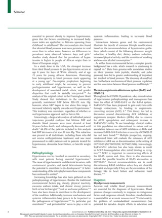 Seminar
2	 www.thelancet.com Published online May 18, 2021 https://doi.org/10.1016/S0140-6736(21)00221-X
essential to prevent obesity to improve hypertension,
given that the factors contributing to increased body-
mass index are applicable to Africans spanning from
childhood5
to adulthood.6
The meta-analysis also found
that elevated blood pressure was more pervasive in rural
areas than in urban areas; however, no differences in
prevalence were observed between boys and girls.5
Another study showed that the prevalence of hyper­
tension is higher in people of African origin than in
those of European origin.7
In a study done in the USA, the strongest increase
from ideal blood pressure to pre-hypertension occurs at
age 8 years for boys of White ethnicity, and at age
25 years for young African Americans, illustrating
how heterogeneity in blood pressure starts appearing
at a young age.8
Pre-emptive prophylaxis beginning
in early adulthood might be necessary to prevent
pre-hypertension and hyperten­
sion, as well as the
development of associated racial, ethnic, and gender
disparities that could be variably interpreted.9,10
An
analysis of the original cohort in the Framingham Heart
Study showed that individuals in the community
generally maintained SBP below 120–125 mm Hg;
however, when SBP began to rise above this range, it
increased relatively rapidly towards overt hypertension.11
This tendency was consistent, regardless of whether or
not hypertension appeared early or late in life.
Interestingly, a large-scale analysis of individual patient
trajectories provided evi­
dence that lifetime SBP and
diastolic blood pressure were most elevated at least
14 years before death, and subsequently decreased until
death.12
64·0% of the patients included in this analysis
had SBP decreases of at least 10 mm Hg. This reduction
was present in all individuals, including those who did
not receive anti­
hypertensive treatment, and was most
pronounced in older patients and in patients treated for
hypertension, dementia, heart failure, or late-life weight
loss.
Pathophysiology
Hypertension can be classified as essential or secondary,
with most patients having essential hypertension.13
The cause of hypertension is multifactorial in nature, with
environment, genetics, and social determinants having
the potential to contribute to its development.13
A better
understanding of the interplay between these components
has continued to unfold.14
Increasing knowledge has also been gathered on the
pathophysiology of hypertension. Besides the traditional
environmental factors (eg, obesity, physical inactivity,
excessive sodium intake, and chronic stress), preterm
birth or low birthweight,15,16
and air and noise pollution,17,18
have also been shown to contribute to the development
of the condition. Additionally, immune mechanisms and
systemic inflammation have proven to be important in
the pathogenesis of hypertension.19,20
In particular, gut
microbiota21,22
and periodontitis23
seem to play a role in
systemic inflammation, leading to increased blood
pressure.
Interactions between genes and the environment
illustrate the benefit of common lifestyle modifications
based on the recommendations of hypertension guide­
lines, which consist of the following elements: weight
reduction, a healthy diet, dietary sodium reduction,
increased physical activity, and the cessation of smoking
and excessive alcohol consumption.24
As well as these environmental factors, a complex genetic
background has a role, which research is continuing to
expand on.25
Data from genome-wide association studies
on blood pressure traits (systolic, diastolic, and pulse
pressure) have led to greater understanding of important
loci involved in blood pressure. The discovery of novel loci
has clarified new mechanisms of blood pressure regulation
and the association between blood pressure and lifestyle.26,27
The renin–angiotensin–aldosterone system (RAAS) and
COVID-19
Throughout the COVID-19 pandemic, a key consideration
of hypertension pathophysiology and management has
been the effect of SARS-CoV-2 on the RAAS system.
SARS-CoV-2 has been proposed to gain entry into cells
through endocytosis, by binding to angiotensin-
converting enzyme (ACE) 2.28
This theory has led to
discussion around discontinuing ACE inhibitors or
angiotensin receptor blockers (ARBs) due to concern
for ACE2 upregulation and subsequent increase in
SARS-CoV-2 virility. To our knowledge, clinical studies
in this population are observational in nature and an
association between use of ACE inhibitors or ARBs and
increased SARS-CoV-2 infection or severity of COVID-19
has not been found.29–35
Multiple prospective, ongoing,
randomised trials will evaluate the outcomes of ACE
inhibitor or ARB use or discontinuation in the setting of
COVID-19 (NCT04591210; NCT04353596). Interestingly,
SARS-CoV-2 infection has also been shown to result
in ACE2 downregulation after initial binding to recep­
tors.28,36
ACE2 is important in counteracting effects of
the RAAS system and, thus, there is also discussion
around the possible benefits of RAAS attenuation in
COVID-19.37
Current recommendations are to avoid
discontinuing RAAS inhibitors when they are clinically
indicated and especially if they are the cornerstone of the
therapy, like in heart failure and ischaemic heart
disease.37–39
Diagnosis
Blood pressure measurements
Accurate and reliable blood pressure measurements
are essential for the diagnosis of hypertension. Blood
pressure changes constantly in response to endogenous
factors and exogenous stimuli; therefore, standardisation
is essential for an accurate measurement.40
Unfortunately,
the problem of unstandardised measurements has
persisted for decades, despite efforts in education and
Descargado para Ronald Eduardo Lozano Acosta (loacro@yahoo.com) en Cayetano Heredia Pervuvian University de ClinicalKey.es por Elsevier en mayo 22,
2021. Para uso personal exclusivamente. No se permiten otros usos sin autorización. Copyright ©2021. Elsevier Inc. Todos los derechos reservados.
 
