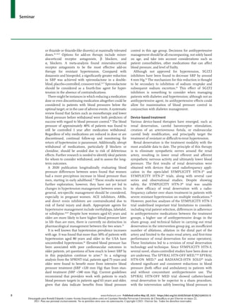 Seminar
8	 www.thelancet.com Published online May 18, 2021 https://doi.org/10.1016/S0140-6736(21)00221-X
or thiazide or thiazide-like diuretic) at maximally tolerated
doses.48–50,67
Options for add-on therapy include miner­
alocorticoid receptor antagonists, β blockers, and
α1 blockers. A meta-analysis found mineralocorticoid
receptor antagonists to be the most effective add-on
therapy for resistant hypertension. Compared with
doxazosin and bisoprolol, a significantly greater reduction
in SBP was achieved with spironolactone in a double-
blind,placebo-controlled,crossovertrial.76,77
Spironolactone
should be considered as a fourth-line agent for hyper­
tension in the absence of contraindications.
Theremightbeinstancesinwhichreducingamedication
dose or even discontinuing medication altogether could be
considered in patients with blood pressures below the
optimal target, or in the case of adverse events. A systematic
review found that factors such as monotherapy and lower
blood pressure before withdrawal were both predictors of
success with regard to blood pressure control.78
The blood
pressure of approximately 40% of patients was found to
still be controlled 1 year after medication withdrawal.
Regardless of why medications are reduced in dose or are
discontinued, continual follow-up and monitoring for
return of hypertension is paramount. Additionally, abrupt
withdrawal of medications, particularly β blockers or
clonidine, should be avoided due to risk of deleterious
effects. Further research is needed to identify ideal patients
for whom to consider withdrawal, and to assess the long-
term outcomes.
A 2020 publication longitudinally evaluating blood
pressure differences between sexes found that women
had a more precipitous increase in blood pressure than
men, starting in early adulthood.79
These results warrant
further exploration; however, they have not yet led to
changes in hypertension management between sexes. In
general, sex-specific management should be considered,
especially in pregnant women. ACE inhibitors, ARBs,
and direct renin inhibitors are contraindicated due to
risk of foetal injury and death. Appropriate agents for
hypertensive management include methyldopa, labetalol,
or nifedi­pine.48,49
Despite how women aged 65 years and
older are more likely to have higher blood pressure later
in life than are men, there is currently no distinction in
pharmacological management between the two sexes.70
It is well known that hypertension prevalence increases
with age. It was found that more than 50% of patients with
hypertension aged 80 years and older in the USA have
uncontrolled hypertension.80
Elevated blood pressure has
been associated with poor cardiovascular outcomes in
older patients, yet questions of how much to lower SBP by
in this population continue to arise.81
In a subgroup
analysis from the SPRINT trial, patients aged 75 years and
older were found to benefit more from intensive blood
pressure treatment (SBP <120 mm Hg) than from stan­
dard treatment (SBP <140 mm Hg). Current guidelines
recommend that providers work with patients to reach
blood pressure targets in patients aged 65 years and older,
given that data indicate benefits from blood pressure
control in this age group. Decisions for antihypertensive
management should be all encom­
passing, not solely based
on age, and take into account considerations such as
patient comorbidities, other medications that can affect
blood pressure, and level of frailty.
Although not approved for hypertension, SGLT2
inhibitors have been found to decrease SBP by around
4 mm Hg.82
The mechanism for this reduction is thought
to be secondary to inhibition of sodium reuptake and
subsequent sodium excretion.83
This effect of SGLT2
inhibitors is something to consider when managing
patients with diabetes and hypertension; although not an
antihypertensive agent, its antihypertensive effects could
allow for maximisation of blood pressure control in
conjunction with diabetes management.
Device-based treatment
Various device-based therapies have emerged, such as
renal denervation, carotid baroreceptor stimulation,
creation of an arteriovenous fistula, or endovascular
carotid body modification, and principally target the
treatment of resistant or difficult-to-treat hypertension.
Renal denervation is the treatment modality with the
most available data to date. The principle of this therapy
is to eliminate sympathetic nerves around the renal
artery, resulting in lower renal efferent and afferent
sympathetic nervous activity and ultimately lower blood
pressure. The first results of renal denervation were
obtained with devices that used radiofrequency appli­
cation in the open-label SYMPLICITY HTN-184
and
SYMPLICITY HTN-285
trials, along with several case
series and observational studies. Despite showing
safety, the SYMPLICITY HTN-386
trial was unable
to show efficacy of renal denervation with a radio­
frequency catheter over sham treatment in patients with
severe resistant hypertension on multiple medications.48
However, post-hoc analyses of the SYMPLICITY HTN-3
trial underlined important trial limitations to consider,
including trial patient selection, differences in adherence
to antihypertensive medications between the treatment
groups, a higher use of anti­
hypertensive drugs in the
sham group, and technical failure in carrying out renal
denervation in the intervention group (eg, an insufficient
number of ablations, ablation in the distal part of the
artery and limited to the main renal artery, and first-time
performance of renal denervation for some operators).
These limitations led to a revision of renal denervation
technology and technique. Since SYMPLICITY HTN-3,
several novel, sham-controlled studies have been done or
are underway. The SPYRAL HTN-OFF MED,87,88
SPYRAL
HTN-ON MED,89
and RADIANCE-HTN SOLO90
trials
showed signifi­
cant and consistent reductions in blood
pressure (both office and ambulatory) in patients with
and without concomitant antihypertensive use. The
SPYRAL HTN-OFF MED trial showed catheter-based
renal denervation to be superior to a sham procedure,
with the intervention safely lowering blood pressure in
Descargado para Ronald Eduardo Lozano Acosta (loacro@yahoo.com) en Cayetano Heredia Pervuvian University de ClinicalKey.es por Elsevier en mayo 22,
2021. Para uso personal exclusivamente. No se permiten otros usos sin autorización. Copyright ©2021. Elsevier Inc. Todos los derechos reservados.
 